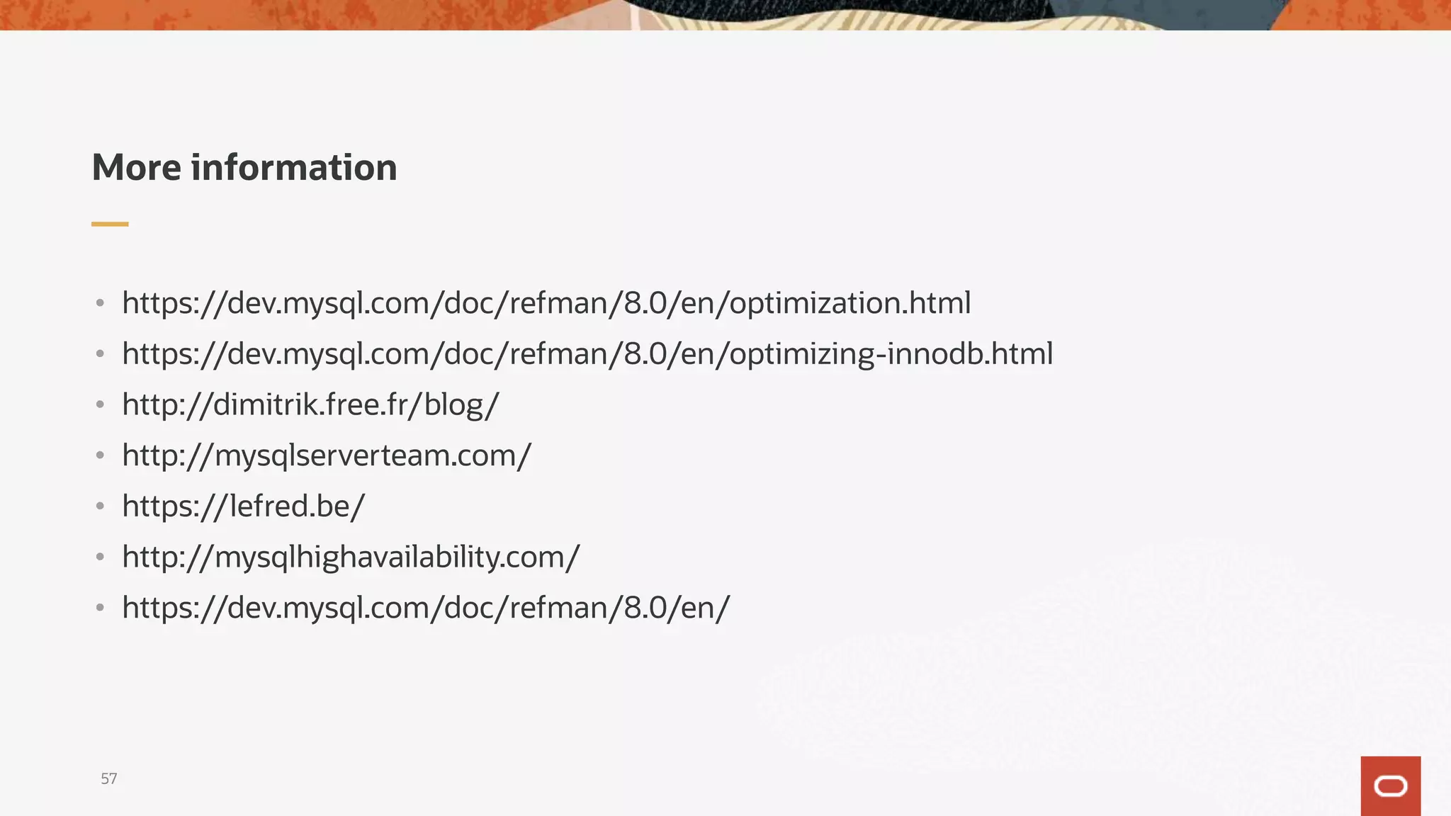 More information
• https://dev.mysql.com/doc/refman/8.0/en/optimization.html
• https://dev.mysql.com/doc/refman/8.0/en/optimizing-innodb.html
• http://dimitrik.free.fr/blog/
• http://mysqlserverteam.com/
• https://lefred.be/
• http://mysqlhighavailability.com/
• https://dev.mysql.com/doc/refman/8.0/en/
57
 