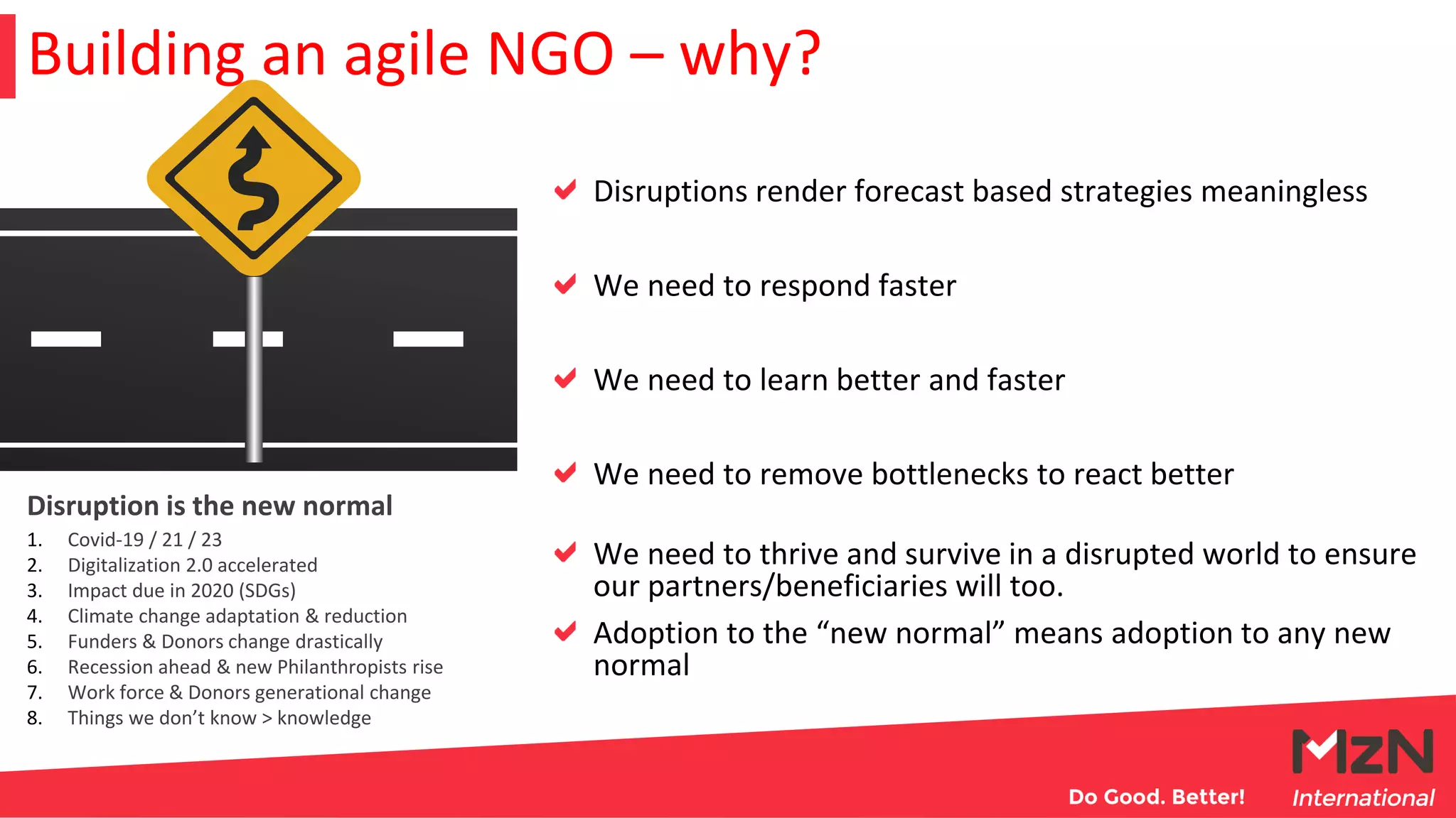 Building an agile NGO – why?
1. Covid-19 / 21 / 23
2. Digitalization 2.0 accelerated
3. Impact due in 2020 (SDGs)
4. Climate change adaptation & reduction
5. Funders & Donors change drastically
6. Recession ahead & new Philanthropists rise
7. Work force & Donors generational change
8. Things we don’t know > knowledge
Disruption is the new normal
Disruptions render forecast based strategies meaningless
We need to respond faster
We need to learn better and faster
We need to remove bottlenecks to react better
We need to thrive and survive in a disrupted world to ensure
our partners/beneficiaries will too.
Adoption to the “new normal” means adoption to any new
normal
 