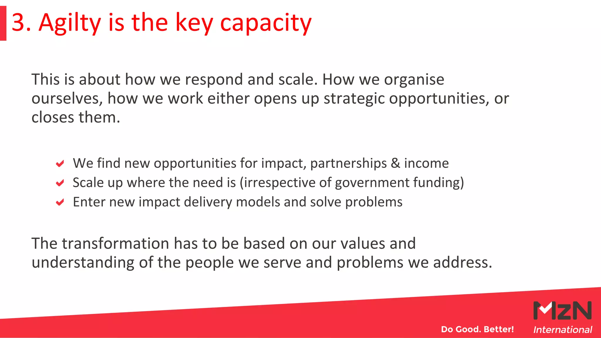 This is about how we respond and scale. How we organise
ourselves, how we work either opens up strategic opportunities, or
closes them.
We find new opportunities for impact, partnerships & income
Scale up where the need is (irrespective of government funding)
Enter new impact delivery models and solve problems
The transformation has to be based on our values and
understanding of the people we serve and problems we address.
3. Agilty is the key capacity
 