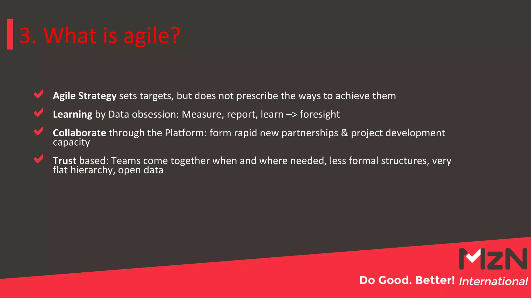 3. What is agile?
Agile Strategy sets targets, but does not prescribe the ways to achieve them
Learning by Data obsession: Measure, report, learn –> foresight
Collaborate through the Platform: form rapid new partnerships & project development
capacity
Trust based: Teams come together when and where needed, less formal structures, very
flat hierarchy, open data
 