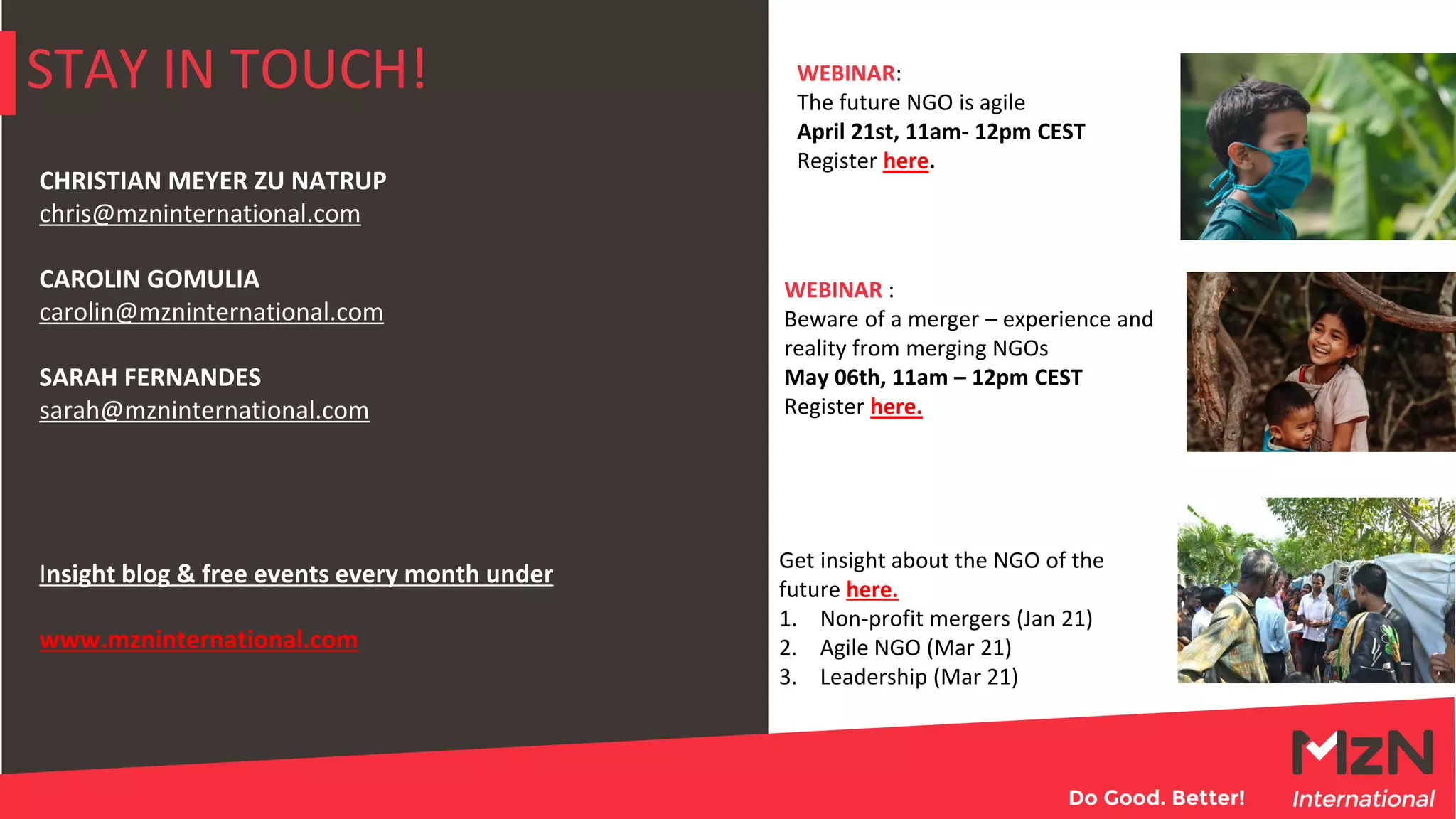STAY IN TOUCH!
CHRISTIAN MEYER ZU NATRUP
chris@mzninternational.com
CAROLIN GOMULIA
carolin@mzninternational.com
SARAH FERNANDES
sarah@mzninternational.com
Insight blog & free events every month under
www.mzninternational.com
WEBINAR :
Beware of a merger – experience and
reality from merging NGOs
May 06th, 11am – 12pm CEST
Register here.
WEBINAR:
The future NGO is agile
April 21st, 11am- 12pm CEST
Register here.
Get insight about the NGO of the
future here.
1. Non-profit mergers (Jan 21)
2. Agile NGO (Mar 21)
3. Leadership (Mar 21)
 
