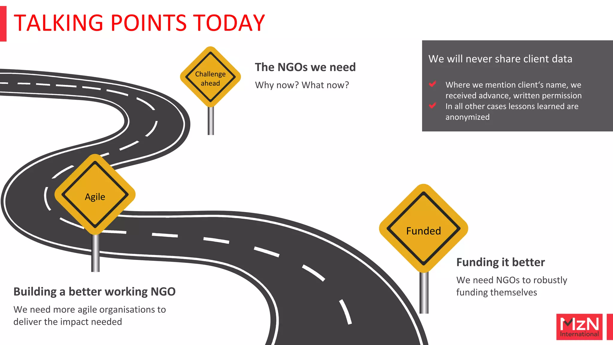 TALKING POINTS TODAY
Challenge
ahead Why now? What now?
The NGOs we need
Agile
We need more agile organisations to
deliver the impact needed
Building a better working NGO
Funded
We need NGOs to robustly
funding themselves
Funding it better
We will never share client data
Where we mention client‘s name, we
received advance, written permission
In all other cases lessons learned are
anonymized
 