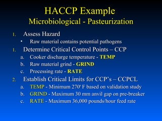 HACCP Example
Microbiological - Pasteurization
Assess Hazard

1.

•
1.

Raw material contains potential pathogens

Determine Critical Control Points – CCP
a. Cooker discharge temperature - TEMP
b. Raw material grind - GRIND
c. Processing rate - RATE

2.

Establish Critical Limits for CCP’s – CCPCL
a. TEMP - Minimum 270o F based on validation study
b. GRIND - Maximum 30 mm anvil gap on pre-breaker
c. RATE - Maximum 36,000 pounds/hour feed rate

 