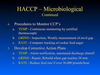 HACCP – Microbiological
Continued
4.

Procedures to Monitor CCP’s
a.

TEMP - Continuous monitoring by certified
thermocouple
b. GRIND - Inspection, Weekly measurement of anvil gap
c. RATE - Computer tracking of cooker feed auger
5.

Develop Corrective Action Plans
a. TEMP - Alarm notification, automated discharge shutoff
b. GRIND - Repair, Rebuild when gap reaches 30 mm
c. RATE - Reduce feed rate if over 36,000 pounds/hour

 