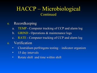 HACCP – Microbiological
Continued
Recordkeeping

6.

a. TEMP - Computer tracking of CCP and alarm log
b. GRIND - Operations & maintenance logs
c. RATE - Computer tracking of CCP and alarm log

Verification

6.

•
•
•

Clostridium perfringens testing – indicator organism
15 day intervals
Rotate shift and time within shift

 