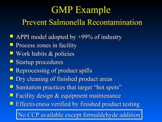 GMP Example
Prevent Salmonella Recontamination










APPI model adopted by +99% of industry
Process zones in facility
Work habits & policies
Startup procedures
Reprocessing of product spills
Dry cleaning of finished product areas
Sanitation practices that target “hot spots”
Facility design & equipment maintenance
Effectiveness verified by finished product testing
No CCP available except formaldehyde addition

 