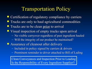 Transportation Policy





Certification of regulatory compliance by carriers
Trucks are only to haul agricultural commodities
Trucks are to be clean prior to arrival
Visual inspection of empty trucks upon arrival
– No visible carryover regardless of past ingredient hauled
– Will the integrity of our product be maintained?



Assurance of cleanout after delivery
–
–

Included in policy signed by carriers & drivers
Prominent reminder to driver attached to Bill of Lading

Clean Conveyances and Inspection Prior to Loading
Is the Responsibility of Every Ingredient Supplier!!

 