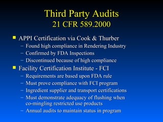 Third Party Audits
21 CFR 589.2000


APPI Certification via Cook & Thurber
–
–
–



Found high compliance in Rendering Industry
Confirmed by FDA Inspections
Discontinued because of high compliance

Facility Certification Institute - FCI
–
–
–
–

Requirements are based upon FDA rule
Must prove compliance with FCI program
Ingredient supplier and transport certifications
Must demonstrate adequacy of flushing when
co-mingling restricted use products
– Annual audits to maintain status in program

 