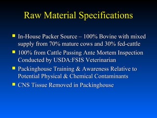 Raw Material Specifications








In-House Packer Source – 100% Bovine with mixed
supply from 70% mature cows and 30% fed-cattle
100% from Cattle Passing Ante Mortem Inspection
Conducted by USDA:FSIS Veterinarian
Packinghouse Training & Awareness Relative to
Potential Physical & Chemical Contaminants
CNS Tissue Removed in Packinghouse

 