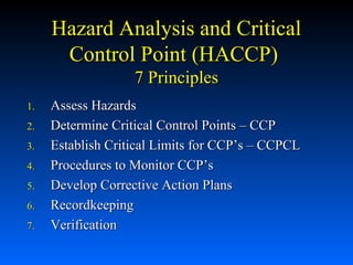 Hazard Analysis and Critical
Control Point (HACCP)
7 Principles
1.
2.
3.
4.
5.
6.
7.

Assess Hazards
Determine Critical Control Points – CCP
Establish Critical Limits for CCP’s – CCPCL
Procedures to Monitor CCP’s
Develop Corrective Action Plans
Recordkeeping
Verification

 