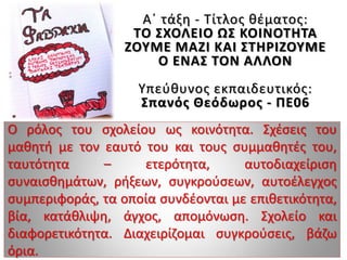Α΄ τάξη - Τίτλος θέματος:
ΤΟ ΣΧΟΛΕΙΟ ΩΣ ΚΟΙΝΟΤΗΤΑ
ΖΟΥΜΕ ΜΑΖΙ ΚΑΙ ΣΤΗΡΙΖΟΥΜΕ
Ο ΕΝΑΣ ΤΟΝ ΑΛΛΟΝ
Υπεύθυνος εκπαιδευτικός:
Σπανός Θεόδωρος - ΠΕ06
Ο ρόλος του σχολείου ως κοινότητα. Σχέσεις του
μαθητή με τον εαυτό του και τους συμμαθητές του,
ταυτότητα – ετερότητα, αυτοδιαχείριση
συναισθημάτων, ρήξεων, συγκρούσεων, αυτοέλεγχος
συμπεριφοράς, τα οποία συνδέονται με επιθετικότητα,
βία, κατάθλιψη, άγχος, απομόνωση. Σχολείο και
διαφορετικότητα. Διαχειρίζομαι συγκρούσεις, βάζω
όρια.
 