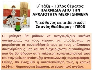 Β΄ τάξη - Τίτλος θέματος:
ΠΑΙΧΝΙΔΙΑ ΑΠΟ ΤΗΝ
ΑΡΧΑΙΟΤΗΤΑ ΜΕΧΡΙ ΣΗΜΕΡΑ
Υπεύθυνος εκπαιδευτικός:
Σπανός Θεόδωρος - ΠΕ06
Οι μαθητές θα μάθουν να αναγνωρίζουν κανόνες
συνεργασίας, να τους τηρούν, να αποδέχονται, να
μοιράζονται τα συναισθήματά τους με τους υπόλοιπους
συνανθρώπους μας και να διαχειρίζονται συναισθήματα
που θα βοηθήσουν στην καλύτερη κοινωνικοποίησή τους
και στην μείωση ανάπτυξης αντικοινωνικής συμπεριφοράς.
Επίσης, θα ενισχυθεί η αυτοπεποίθησή τους, η κριτική
σκέψη, η δημιουργική έκφραση, το ερευνητικό πνεύμα.
 