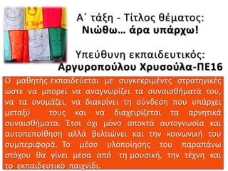 Ο μαθητής εκπαιδεύεται με συγκεκριμένες στρατηγικές
ώστε να μπορεί να αναγνωρίζει τα συναισθήματά του,
να τα ονομάζει, να διακρίνει τη σύνδεση που υπάρχει
μεταξύ τους και να διαχειρίζεται τα αρνητικά
συναισθήματα. Έτσι όχι μόνο αποκτά αυτογνωσία και
αυτοπεποίθηση αλλά βελτιώνει και την κοινωνική του
συμπεριφορά. Το μέσο υλοποίησης του παραπάνω
στόχου θα γίνει μέσα από τη μουσική, την τέχνη και
το εκπαιδευτικό παιχνίδι.
Α΄ τάξη - Τίτλος θέματος:
Νιώθω… άρα υπάρχω!
Υπεύθυνη εκπαιδευτικός:
Αργυροπούλου Χρυσούλα-ΠΕ16
 
