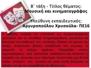 Ο μαθητής γνωρίζει «τα συστατικά της κινηματογραφικής
μουσικής» και τη «σύνθεση κινηματογραφικής μουσικής» και
βελτιώνει την αισθητική του αντίληψη. Εξασκεί την κριτική του
σκέψη, αναπτύσσει βασική εκπαίδευση στη μουσική, το
τραγούδι, το παίξιμο οργάνων. Περιγράφει εικόνες
δημιουργημένες από ακουστικά ερεθίσματα και κατανοεί τη
σημασία της μουσικής στον πολιτισμό. Αναπτύσσει μια θετική
στάση απέναντι στη μουσική και μέσω αυτής βελτιώνει τις
σχέσεις του με του συμμαθητές και φίλους του.
Β΄ τάξη - Τίτλος θέματος:
Μουσική και κινηματογράφος
Υπεύθυνη εκπαιδευτικός:
Αργυροπούλου Χρυσούλα- ΠΕ16
 
