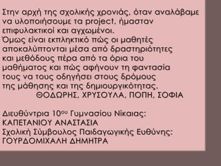 Στην αρχή της σχολικής χρονιάς, όταν αναλάβαμε
να υλοποιήσουμε τα project, ήμασταν
επιφυλακτικοί και αγχωμένοι.
Όμως είναι εκπληκτικό πώς οι μαθητές
αποκαλύπτονται μέσα από δραστηριότητες
και μεθόδους πέρα από τα όρια του
μαθήματος και πώς αφήνουν τη φαντασία
τους να τους οδηγήσει στους δρόμους
της μάθησης και της δημιουργικότητας.
ΘΟΔΩΡΗΣ, ΧΡΥΣΟΥΛΑ, ΠΟΠΗ, ΣΟΦΙΑ
Διευθύντρια 10ου Γυμνασίου Νίκαιας:
ΚΑΠΕΤΑΝΙΟΥ ΑΝΑΣΤΑΣΙΑ
Σχολική Σύμβουλος Παιδαγωγικής Ευθύνης:
ΓΟΥΡΔΟΜΙΧΑΛΗ ΔΗΜΗΤΡΑ
 