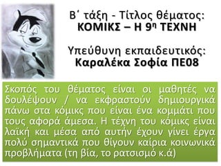 Β΄ τάξη - Τίτλος θέματος:
ΚΟΜΙΚΣ – Η 9η ΤΕΧΝΗ
Υπεύθυνη εκπαιδευτικός:
Καραλέκα Σοφία ΠΕ08
Σκοπός του θέματος είναι οι μαθητές να
δουλέψουν / να εκφραστούν δημιουργικά
πάνω στα κόμικς που είναι ένα κομμάτι που
τους αφορά άμεσα. Η τέχνη του κόμικς είναι
λαϊκή και μέσα από αυτήν έχουν γίνει έργα
πολύ σημαντικά που θίγουν καίρια κοινωνικά
προβλήματα (τη βία, το ρατσισμό κ.ά)
 