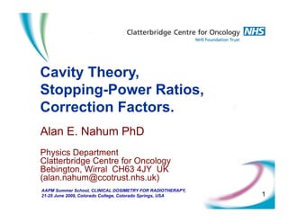 C it Th
Cavity Theory,
Stopping-Power Ratios,
pp g
Correction Factors.
Alan E. Nahum PhD
Physics Department
Physics Department
Clatterbridge Centre for Oncology
Bebington, Wirral CH63 4JY UK
(alan.nahum@ccotrust.nhs.uk)
( @ )
AAPM Summer School, CLINICAL DOSIMETRY FOR RADIOTHERAPY,
21-25 June 2009, Colorado College, Colorado Springs, USA 1
 