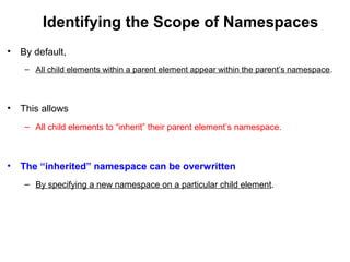 Identifying the Scope of Namespaces
• By default,
– All child elements within a parent element appear within the parent’s namespace.
• This allows
– All child elements to “inherit” their parent element’s namespace.
• The “inherited” namespace can be overwritten
– By specifying a new namespace on a particular child element.
 