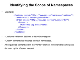 Identifying the Scope of Namespaces
• Example:
• <Customer> element declares a default namespace
• <Order> element also declares a default namespace.
• All unqualified elements within the <Order> element will inherit the namespace
declared by the <Order> element.
<Customer xmlns=“http://www.eps-software.com/customer”>
<Name>Travis Vandersypen</Name>
<Order xmlns=“http://www.eps-software.com/order”>
<Product>
<Name>Hot Dog Buns</Name>
</Product>
</Order>
</Customer>
 
