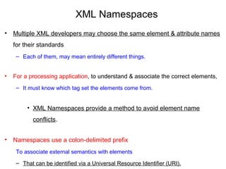 XML Namespaces
• Multiple XML developers may choose the same element & attribute names 
for their standards
– Each of them, may mean entirely different things. 
• For a processing application, to understand & associate the correct elements, 
– It must know which tag set the elements come from.
• XML Namespaces provide a method to avoid element name 
conflicts.
• Namespaces use a colon-delimited prefix 
To associate external semantics with elements 
– That can be identified via a Universal Resource Identifier (URI).
 
