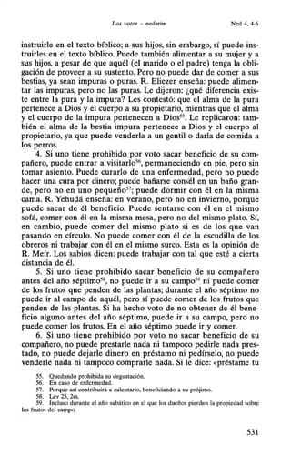 Los votos - nedarim Ned 4, 4-6
instruirle en el texto bíblico; a sus hijos, sin embargo, sí puede ins-
truirles en el texto bíblico. Puede también alimentar a su mujer y a
sus hijos, a pesar de que aquél (el marido o el padre) tenga la obli-
gación de proveer a su sustento. Pero no puede dar de comer a sus
bestias, ya sean impuras o puras. R. Eliezer enseña: puede alimen-
tar las impuras, pero no las puras. Le dijeron: ¿qué diferencia exis-
te entre la pura y la impura? Les contestó: que el alma de la pura
pertenece a Dios y el cuerpo a su propietario, mientras que el alma
y el cuerpo de la impura pertenecen a Dios55
• Le replicaron: tam-
bién el alma de la bestia impura pertenece a Dios y el cuerpo al
propietario, ya que puede venderla a un gentil o darla de comida a
los perros.
4. Si uno tiene prohibido por voto sacar beneficio de su com-
pañero, puede entrar a visitarlo56
, permaneciendo en pie, pero sin
tomar asiento. Puede curarlo de una enfermedad, pero no puede
hacer una cura por dinero; puede bañarse conú~l en un baño gran-
de, pero no en uno pequeño57
; puede dormir con él en la misma
cama. R. Yehudá enseña: en verano, pero no en invierno, porque
puede sacar de él beneficio. Puede sentarse con él en el mismo
sofá, comer con él en la misma mesa, pero no del mismo plato. Sí,
en cambio, puede comer del mismo plato si es de los que van
pasando en círculo. No puede comer con él de la escudilla de los
obreros ni trabajar con él en el mismo surco. Esta es la opinión de
R. Meír. Los sabios dicen: puede trabajar con tal que esté a cierta
distancia de él.
5. Si uno tiene prohibido sacar beneficio de su compañero
antes del año séptimo58
, no puede ir a su campo59
ni puede comer
de los frutos que penden de las plantas; durante el año séptimo no
puede ir al campo de aquél, pero sí puede comer de los frutos que
penden de las plantas. Si ha hecho voto de no obtener de él bene-
ficio alguno antes del año séptimo, puede ir a su campo, pero no
puede comer los frutos. En el año séptimo puede ir y comer.
6. Si uno tiene prohibido por voto no sacar beneficio de su
compañero, no puede prestarle nada ni tampoco pedirle nada pres-
tado, no puede dejarle dinero en préstamo ni pedírselo, no puede
venderle nada ni tampoco comprarle nada. Si le dice: «préstame tu
55. Quedando prohibida su degustación.
56. En caso de enfermedad.
57. Porque así contribuirá a calentarlo, beneficiando a su prójimo.
58. Lev 25, 2ss.
59. Incluso durante el año sabático en el que los dueños pierden la propiedad sobre
los frutos del campo.
531
 