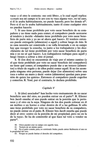 Ned 4, 7-5, 1 Orden tercero: Mujeres - nashim
vaca» y el otro le contesta: «no está libre», a lo cual aquél replica:
«conam sea mi campo si lo aro con tu vaca alguna vez», en tal caso,
si él lo araba habitualmente, no puede hacerlo, pero los demás s~.
Pero si él no lo araba habitualmente, tanto él como cualquier otro
no pueden hacerlo.
7. Si uno tiene prohibido por voto sacar beneficio de su com-
pañero y no tiene nada para comer, el compañero puede acercarse
al tendero y decirle: «fulanito tiene prohibido por voto sacar bene-
ficio de parte mía y yo no sé ahora qué hacer». El tendero enton-
ces puede entregarle (alimentos) a aquél y cobrar luego de éste. Si
su casa necesita ser construida o su valla levantada o en su campo
hay que recoger la cosecha, va junto a los trabajadores y les dice:
«fulanito de tal tiene prohibido por voto sacar beneficio de parte
mía y yo no sé qué hacer». Los trabajadores trabajan para aquél y
luego vienen a cobrar a éste el jornaL
8. Si (los dos) se encuentran de viaje por el mismo camino (y
el que tiene prohibido por voto no sacar beneficio del compañero)
no tiene qué comer, el compañero puede dar a un tercero (alimen-
tos) a título de regalo y de ellos podrá comer aquéL Si no les acom-
paña ninguna otra persona, puede dejar (los alimentos) sobre una
roca o sobre un muro y decir: «estos (alimentos) quedan para pose-
sión de quien los quiera». Entonces el compañero puede cogerlos
y comerlos. R. Yosé, por el contrario, lo declara prohibido.
Capítulo V
l. Si (dos) asociados61
han hecho voto mutuamente de no sacar
beneficio uno del otro, no pueden entrar en el patio62
• R. Eliezer
ben Jacob enseña: el uno puede entrar en la porción que le perte-
nece y el otro en la suya. Ninguno de los dos puede colocar en él
un molino o un horno o criar dentro de él a las gallinas. Si sólo
uno tiene prohibido por voto no sacar beneficio de su compañero,
no puede entrar en el patio. R. Eliezer ben Jacob enseña que puede
decir al otro: «entro en la porción de mi propiedad, pero no en la
de la tuya». Se ha de constreñir al que hace tal voto a vender su
parte63
•
60. Otros pueden arar su campo con aquella vaca.
61. Vecinos de un mismo patio.
62. En el patio común, pues, no existiendo lindes, puede entrar fácilmente el uno en
la propiedad del otro.
63. Porque no puede limitar el derecho del compañero.
532
 