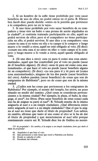 Los votos - nedarim Ned 5, 2-5
2. Si un hombre de la calle tiene prohibido por voto sacar
beneficio de uno de ellos, no podrá entrar en el patio. R. Eliezer
ben Jacob dice: puede decirle: «entro en la porción que pertenece
a tu compañero, pero no en la tuya».
3. Si uno tiene prohibido por voto sacar beneficio de su com-
pañero y tiene éste un baño o una prensa de aceite alquilados en
la ciudad64
, si continúa teniendo participación en ello, aquél no
podrá servirse de ellos; pero si el compañero no tiene participa-
ción en ello, sí podrá servirse. Si uno dice a su compañero: «sea
conam tu casa si yo entro en ella o tu campo si lo compro» y luego
muere o lo vendió a otros, aquél no está obligado al voto. (Si dice):
«conam sea esta casa si yo entro en ella» o «este campo si lo com-
pro» y luego muere o lo vende a otros, aquél queda obligado al
voto.
4. (Si uno dice a otro): «sea yo para ti como una cosa anate-
matizada», aquel que fue constreñido por el voto no puede (sacar
de él beneficio alguno). (Si dice): «seas tú para mí como cosa ana-
tematizada», el que hace el voto no puede (sacar beneficio alguno
de su compañero). (Si dice): «yo sea para ti y tú para mí (como
cosa anatematizada)», ninguno de los dos puede (sacar beneficio
del otro). Ambos pueden (sacar beneficio) de cosas que son de
emigrantes de Babilonia65
, pero no de cosas que son de la misma
ciudad.
5. ¿Cuáles son las cosas que pertenecen a los emigrantes de
Babilonia? Por ejemplo, el monte del templo, los atrios, un pozo
situado en medio del camino. ¿Qué cosas se consideran pertene-
cientes a la misma ciudad? Por ejemplo, la plaza, el baño, la sina-
goga, el arca66
, los libros. (Para sacar beneficio de estas cosas) cada
uno ha de asignar su parte al nast'7
• R. Yehudá enseña: da lo mismo
asignarla al nasí o a un simple ciudadano. ¿Qué diferencia existe
entre asignarla al nasí o a un simple ciudadano? Que el que la asig-
na al nasí no tiene que darle el título de propiedad•. Los sabios,
en cambio, afirman que tanto al uno como al otro se le ha de dar
el título de propiedad y que mencionaron al nasí sólo porque
comúnmente ocurre así. R. Yehudá dice: los de Galilea no necesi-
5.5' de propiedad + En cambio, si la asigna a un simple ciudadano, tiene que darle el
t{tu/o de propiedad
64. Alquilados al que hace el voto.
65. Que pertenecen a todo Israel que tornó a Palestina con Esdras.
66. Donde se custodia el rollo.
67. Presidente del tribunal.
533
 