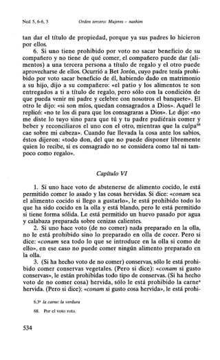 Ned .5, 6-6, 3 Orden tercero: Mujeres - nashim
tan dar el título de propiedad, porque ya sus padres lo hicieron
por ellos.
6. Si uno tiene prohibido por voto no sacar beneficio de su
compañero y no tiene de qué comer, el compañero puede dar (ali-
mentos) a una tercera persona a título de regalo y el otro puede
aprovecharse de ellos. Ocurrió a Bet Jorón, cuyo padre tenía prohi-
bido por voto sacar beneficio de él, habiendo dado en matrimonio
a su hijo, dijo a su compañero: «el patio y los alimentos te son
entregados a ti a título de regalo, pero sólo con la condición de
que pueda venir mi padre y celebre con nosotros el banquete». El
otro le dijo: «si son míos, quedan consagrados a Dios». Aquél le
replicó: «no te los di para que los consagraras a Dios». Le dijo: «no
me diste lo tuyo sino para que tú y tu padre pudiérais comer y
beber y reconciliaros el uno con el otro, mientras que la culpa68
cae sobre mi cabeza». Cuando fue llevada la cosa ante los sabios,
éstos dijeron: «todo don, del que no puede disponer libremente
quien lo recibe, si es consagrado no se considera como tal ni tam-
poco como regalo».
Capítulo VI
l. Si uno hace voto de abstenerse de alimento cocido, le está
permitido comer lo asado y las cosas hervidas. Si dice: «conam sea
el alimento cocido si llego a gustarlo», le está prohibido todo lo
que ha sido cocido en la olla y está blando, pero le está permitido
si tiene forma sólida. Le está permitido un huevo pasado por agua
y calabaza preparada sobre cenizas calientes.
2. Si uno hace voto (de no comer) nada preparado en la olla,
no le está prohibido sino lo preparado en olla de cocer. Pero si
dice: «conam sea todo lo que se introduce en la olla si como de
ello», en ese caso no puede comer ningún alimento preparado en
la olla.
3. (Si ha hecho voto de no comer) conservas, sólo le está prohi-
bido comer conservas vegetales. (Pero si dice): «conam si gusto
conservas», le están prohibidas todo tipo de conservas. (Si ha hecho
voto de no comer cosa) hervida, sólo le está prohibido la carne"
hervida. (Pero si dice): «conam si gusto cosa hervida», le está prohi-
6.3' la carne: la verdura
68. Por el voto roto.
534
 