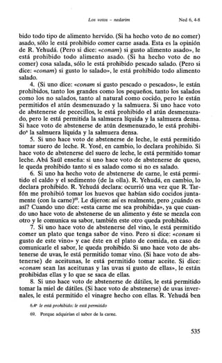 Los votos - nedarim Ned 6, 4-8
bido todo tipo de alimento hervido. (Si ha hecho voto de no comer)
asado, sólo le está prohibido comer carne asada. Esta es la opinión
de R. Yehudá. (Pero si dice: «conam) si gusto alimento asado», le
está prohibido todo alimento asado. (Si ha hecho voto de no
comer) cosa salada, sólo le está prohibido pescado salado. (Pero si
dice: «conam) si gusto lo salado», le está prohibido todo alimento
salado.
4. (Si uno dice: «conam si gusto pescado o pescados», le están
prohibidos, tanto los grandes como los pequeños, tanto los salados
como los no salados, tanto al natural como cocido, pero le están
permitidos el atún desmenuzado y la salmuera. Si uno hace voto
de abstenerse de pececillos, le está prohibido el atún desmenuza-
do, pero le está permitida la salmuera líquida y la salmuera densa.
Si hace voto de abstenerse de atún desmenuzado, le está prohibi-
do• la salmuera líquida y la salmuera densa.
5. Si uno hace voto de abstenerse de leche, le está permitido
tomar suero de leche. R. Yosé, en cambio, lo declara prohibido. Si
hace voto de abstenerse del suero de leche, le está permitido tomar
leche. Abá Saúl enseña: si uno hace voto de abstenerse de queso,
le queda prohibido tanto si es salado como si no es salado.
6. Si uno ha hecho voto de abstenerse de carne, le está permi-
tido el caldo y el sedimento (de la olla). R. Yehudá, en cambio, lo
declara prohibido. R. Yehudá declara: ocurrió una vez que R. Tar-
fón nie prohibió tomar los huevos que habían sido cocidos junta-
mente (con la carne)69
• Le dijeron: así es realmente, pero ¿cuándo es
así? Cuando uno dice: «esta carne me sea prohibida», ya que cuan-
do uno hace voto de abstenerse de un alimento y éste se mezcla con
otro y le comunica su sabor, también este otro queda prohibido.
7. Si uno hace voto de abstenerse del vino, le está permitido
comer un plato que tenga sabor de vino. Pero si dice: «Conam si
gusto de este vino» y cae éste en el plato de comida, en caso de
comunicarle el sabor, le queda prohibido. Si uno hace voto de abs-
tenerse de uvas, le está permitido tomar vino. (Si hace voto de abs-
tenerse) de aceitunas, le está permitido tomar aceite. Si dice:
«conam sean las aceitunas y las uvas si gusto de ellas», le están
prohibidas ellas y lo que se saca de ellas.
8. Si uno hace voto de abstenerse de dátiles, le está permitido
tomar la miel de dátiles. (Si hace voto de abstenerse) de uvas inver-
nales, le está permitido el vinagre hecho con ellas. R. Yehudá ben
6.4' le está prohibido: le está permitido
69. Porque adquirían el sabor de la carne.
535
 