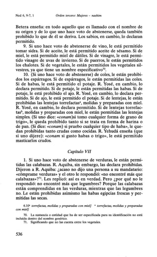 Ned 6, 9-7, 1 Orden tercero: Mujeres - nashim
Hetera enseña: en todo aquello que es llamado con el nombre de
su origen y de lo que uno hace voto de abstenerse, queda también
prohibido lo que de él se deriva. Los sabios, en cambio, lo declaran
permitido.
9. Si uno hace voto de abstenerse de vino, le está permitido
tomar sidra. Si de aceite, le está permitido aceite de sésamo. Si de
miel, le está permitido miel de dátiles. Si de vinagre, le está permi-
tido vinagre de uvas de invierno. Si de puerros, le están permitidos
los chalotes. Si de vegetales, le están permitidos los vegetales sil-
vestres, ya que tiene un nombre especificativo70
•
10. (Si uno hace voto de abstenerse) de coles, le están prohibi-
dos los espárragos. Si de espárragos, le están permitidas las coles.
Si de habas, le está permitido el potaje. R. Yosé, en cambio, lo
declara permitido. Si de potaje, le están permitidas las habas. Si de
potaje, le está prohibido el ajo. R. Yosé, en cambio, lo declara per-
mitido. Si de ajo, le está permitido el potaje. Si de lentejas, le están
prohibidas las lentejas torrefactas•, molidas y preparadas con miel.
R. Yosé, en cambio, lo declara permitido. Si de lentejas torrefac-
tash, molidas y preparadas con miel, le están permitidas las lentejas
simples. (Si uno dice: «conam)si tomo cualquier forma de grano de
trigo», le queda prohibido tanto si se trata en forma de harina o
de pan. (Si dice: «conam) si pruebo cualquier tipo de haba», le que-
dan prohibidas tanto crudas como cocidas. R. Yehudá enseña (que
si uno dijere): «conam si gusto habas o trigo», le está permitido
masticarlos crudos.
Capítulo VII
l. Si uno hace voto de abstenerse de verduras, le están permi-
tidas las calabazas. R. Aquiba, sin embargo, las declara prohibidas.
Dijeron a R. Aquiba: ¿acaso no dijo una persona a su mandatario:
«cómprame verduras» y el otro le respondió: «no encontré más que
calabazas»?71
• Les replicó: así es en verdad. Pero ¿por qué no le
respondió: no encontré más que legumbres? Porque las calabazas
están comprendidas en las verduras, mientras que las legumbres
no. Le están prohibidas asimismo las habas egipcias frescas y per-
mitidas las secas.
6.10' torrefactas, molidas y preparadas con miel] ' torrefactas, molidas y preparadas
con miel]
70. La sustancia o entidad que ha de ser especificada para su identificación no está
incluida dentro del nombre genérico.
71. Significando que no las cuenta entre los vegetales.
536
 