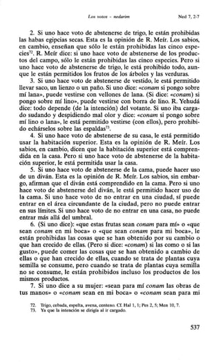 Los votos - nedarim Ned 7, 2-7
2. Si uno hace voto de abstenerse de trigo, le están prohibidas
las habas egipcias secas. Esta es la opinión de R. Meír. Los sabios,
en cambio, enseñan que sólo le están prohibidas las cinco espe-
cies72. R. Meír dice: si uno hace voto de abstenerse de los produc-
tos del campo, sólo le están prohibidas las cinco especies. Pero si
uno hace voto de abstenerse de trigo, le está prohibido todo, aun-
que le están permitidos los frutos de los árboles y las verduras.
3. Si uno hace voto de abstenerse de vestido, le está permitido
llevar saco, un lienzo o un paño. Si uno dice: «conam si pongo sobre
mí lana», puede vestirse con vellones de lana. (Si dice: «conam) si
pongo sobre mí lino», puede vestirse con borra de lino. R. Yehudá
dice: todo depende (de la intención) del votante. Si uno iba carga-
do sudando y despidiendo mal olor y dice: «conam si pongo sobre
mí lino o lana», le está permitido vestirse (con ellos), pero prohibi-
do echárselos sobre las espaldas73
•
4. Si uno hace voto de abstenerse de su casa, le está permitido
usar la habitación superior. Esta es la opinión de R. Meír. Los
sabios, en cambio, dicen que la habitación superior está compren-
dida en la casa. Pero si uno hace voto de abstenerse de la habita-
ción superior, le está permitida usar la casa.
5. Si uno hace voto de abstenerse de la cama, puede hacer uso
de un diván. Esta es la opinión de R. Meír. Los sabios, sin embar-
go, afirman que el diván está comprendido en la cama. Pero si uno
hace voto de abstenerse del diván, le está permitido hacer uso de
la cama. Si uno hace voto de no entrar en una ciudad, sí puede
entrar en el área circundante de la ciudad, pero no puede entrar
en sus límites. Si uno hace voto de no entrar en una casa, no puede
entrar más allá del umbral.
6. (Si uno dice): «que estas frutas sean conam para mí» o «que
sean conam en mi boca» o «que sean conam para mi boca», le
están prohibidas las cosas que se han obtenido por su cambio o
que han crecido de ellas. (Pero si dice: «conam) si las como o si las
gusto», puede comer las cosas que se han obtenido a cambio de
ellas o que han crecido de ellas, cuando se trata de plantas cuya
semilla se consume, pero cuando se trata de plantas cuya semilla
no se consume, le están prohibidos incluso los productos de los
mismos productos.
7. Si uno dice a su mujer: «sean para mí conam las obras de
tus manos» o «conam sean en mi boca» o «conam sean para mi
72. Trigo, cebada, espelta, avena, centeno. Cf. Hal 1, 1; Pes 2, 5; Men 10, 7.
73. Ya que la intención se dirigía al ir cargado.
537
 