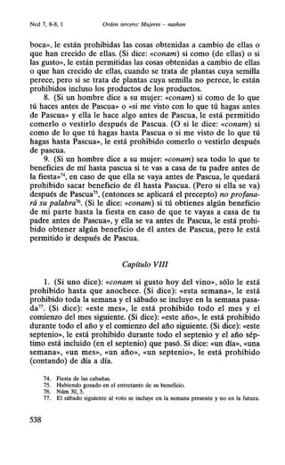 Ned 7, 8--8, 1 Orden tercero: Mujeres - nashim
boca», le están prohibidas las cosas obtenidas a cambio de ellas o
que han crecido de ellas. (Si dice: «conam) si como (de ellas) o si
las gusto», le están permitidas las cosas obtenidas a cambio de ellas
o que han crecido de ellas, cuando se trata de plantas cuya semilla
perece, pero si se trata de plantas cuya semilla no perece, le están
prohibidos incluso los productos de los productos.
8. (Si un hombre dice a su mujer: «conam) si como de lo que
tú haces antes de Pascua» o «si me visto con lo que tú hagas antes
de Pascua» y ella le hace algo antes de Pascua, le está permitido
comerlo o vestirlo después de Pascua. (O si le dice: «conam) si
como de lo que tú hagas hasta Pascua o si me visto de lo que tú
hagas hasta Pascua», le está prohibido comerlo o vestirlo después
de pascua.
9. (Si .un hombre dice a su mujer: «conam) sea todo lo que te
beneficies de mí hasta pascua si te vas a casa de tu padre antes de
la fiesta»74
, en caso de que ella se vaya antes de Pascua, le quedará
prohibido sacar beneficio de él hasta Pascua. (Pero si ella se va)
después de Pascua75
, (entonces se aplicará el precepto) no profana-
rá su palabra76
• (Si le dice: «conam) si tú obtienes algún beneficio
de mi parte hasta la fiesta en caso de que te vayas a casa de tu
padre antes de Pascua», y ella se va antes de Pascua, le está prohi-
bido obtener algún beneficio de él antes de Pascua, pero le está
permitido ir después de Pascua.
Capítulo VIII
l. (Si uno dice): «conam si gusto hoy del vino», sólo le está
prohibido hasta que anochece. (Si dice): «esta semana», le está
prohibido toda la semana y el sábado se incluye en la semana pasa-
da77. (Si dice): «este mes», le está prohibido todo el mes y el
comienzo del mes siguiente. (Si dice): «este año», le está prohibido
durante todo el año y el comienzo del año siguiente. (Si dice): «este
septenio», le está prohibido durante todo el septenio y el año sép-
timo está incluido (en el septenio) que pasó. Si dice: «un día», «una
semana», «un mes», «un año», «Un septenio», le está prohibido
(contando) de día a día.
74. Fiesta de las cabañas.
75. Habiendo gozado en el entretanto de su beneficio.
76. Núm 30, 3.
77. El sábado siguiente al voto se incluye en la semana presente y no en la futura.
538
 