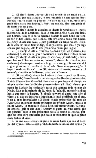 Los votos - nedarim Ned 8, 2-6
2. (Si dice): «hasta Pascua», le está prohibido en tanto no lle-
gue; «hasta que sea Pascua», le está prohibido hasta que no pase
Pascua, «hasta antes d'e. pascua», en este caso dice R. Meír: está
prohibido hasta que llegue; R. Yosé, en cambio, dice: está prefiibi-
do hasta que no pase.
3. (Si dice): «hasta la cosecha» o «hasta la vendimia» o «hasta
la recogida de la aceituna», sólo le está prohibido hasta que llega
ese tiempo. Esta es la regla general: cuando la cosa tiene un tiem-
po fijo y dice ((hasta que llegue», está prohibido hasta que ll~gu.e.
(Si dice): «hasta que sea», le está prohibido en tanto no sea. Cuan-
do la cosa no tiene tiempo fijo, ya diga, «hasta que sea» o ya diga
«hasta que llegue», sólo le está prohibido. hasta que llegue.
4. (Si dice): «hasta el verano» o «hasta que sea verano», (se
entiende) hasta que la gente comienza a traer (los frutos) en los
cestos. (Si dice): «hasta que pase el verano», (se entiende) «hasta·
que los cuchillos no sean retirados»78
; «hasta la cosecha», (se
entiende) «hasta que comienza la gente a recoger la cosecha del
trigo», pero no la cosecha de la cebada. Todo se regula según el
lugar donde se hizo el voto. Si estaba en el monte, como en el
monte79
; si estaba en lat llanura, como en la·llanura.
5. (Si uno dice): «hasta las lluvias» o «hasta que haya lluvia»,
(se entiende) hasta la caída de las segundas lluvias primaverales.
Rabán Simeón ben Gamaliel dice: «hasta que llegue el tiempo en
el que suelen caer las lluvias primaverales». (Si dice): «hasta que
cesen las lluvias» (se entiende) hasta que termine todo el mes de
Nisán. Esta es la opinión de R. Meír. R. Yehudá, en cambio, dice:
hasta que pase la Pascua. (Si dice): «conam si gusto este año el
vino» y el año es declarado intercalar, le está prohibido en el año,
y en el mes intercalado. (Si dice): «hasta principios del mes de
Adar», (se entiende) «hasta principio def: primer Adar». «Hasta el
fin de Adar», (se entiende) «hasta el fin del primer Adar». R. Yehu-
dá enseña (que si uno dice): «conam si gusto del vino hasta que
sea pascua», sólo le está prohibido hasta la noche de Pascua, por-
que no tenía otra intención que hasta el momento en que la gente
suele beber el vino.
6. Si uno dice: «conam si gusto la carne hasta que sea el tiem-
po del ayuno», sólo le está prohibido hasta la noche del ayuno, ya
78. Usados para cortar los higos del árbol.
79. Aunque posteriormente al voto se encuentre en llanura donde la cosecha
comienza primero.
539
 