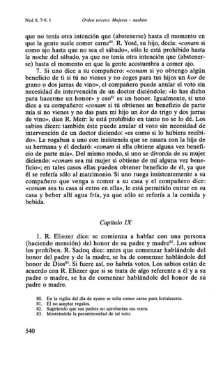 Ned 8, 7-9, 1 Orden tercero: Mujeres - nashim
que no tenía otra intención que (abstenerse) hasta el momento en
que la gente suele comer came80
• R. Yosé, su hijo, decía: «conam si
como ajo hasta que no sea el sábado», sólo le está prohibido hasta
la noche del sábado, ya que no tenía otra intención que (abstener-
se) hasta el momento en que la gente acostumbra a comer ajo.
7. Si uno dice a su compañero: «conam si yo obtengo algún
beneficio de ti si tú no vienes y no coges para tus hijos un kor de
grano o dos jarras de vino», el compañero puede anular el voto sin
necesidad de intervención de un doctor diciéndole: «lo has dicho
para hacerme un honor» y eso81
es un honor. Igualmente, si uno
dice a su compañero: «conam si tú obtienes un beneficio de parte
mía si no vienes y no das para mi hijo un kor de trigo y dos jarras
de vino», dice R. Meír: le está prohibido en tanto no se lo dé. Los
sabios dicen: también éste puede anular el voto sin necesidad de
intervención de un doctor diciendo: «es como si lo hubiera recibi-
do». Le rogaban a uno con insistencia que se casara con la hija de
su hermana y él declaró: «conam si ella obtiene alguna vez benefi-
cio de parte mía». Del mismo modo, si uno se divorcia de su mujer
diciendo: «conam sea mi mujer si obtiene de mí alguna vez bene-
ficio»; en tales casos ellas pueden obtener beneficio de él, ya que
él se refería sólo al matrimonio. Si uno ruega insistentemente a su
compañero que venga a comer a su casa y el compañero dice:
«conam sea tu casa si entro en ella», le está permitido entrar en su
casa y beber allí agua fría, ya que sólo se refería a la comida y
bebida.
Capítulo IX
l. R. Eliezer dice: se comienza a hablar con una persona
(haciendo mención) del honor de su padre y madre82
• Los sabios
los prohíben. R. Sadoq dice: antes que comenzar hablándole del
honor del padre y de la madre, se ha de comenzar hablándole del
honor de Dios83
• Si fuere así, no habría votos. Los sabios están de
acuerdo con R. Eliezer que si se trata de algo referente a él y a su
padre o madre, se ha de comenzar hablándole del honor de su
padre o madre.
80. En la vigilia del día de ayuno se solía comer carne para fortalecerse.
81. El no aceptar regalos.
82. Sugiriendo que sus padres no aprobarían sus votos.
83. Mostrándole la pecaminosidad de tal voto.
540
 