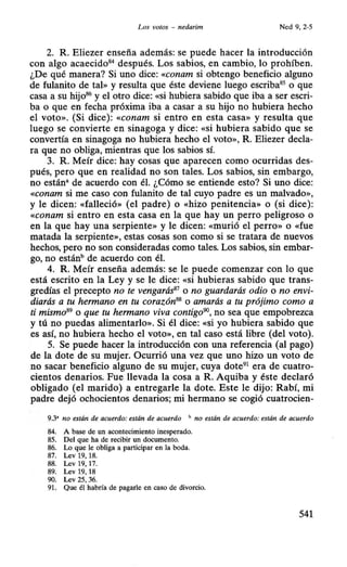 Los votos - nedarim Ned 9, 2-5
2. R. Eliezer enseña además: se puede hacer la introducción
con algo acaecido84
después. Los sabios, en cambio, lo prohíben.
¿De qué manera? Si uno dice: «conam si obtengo beneficio alguno
de fulanito de tal» y resulta que éste deviene luego escriba85
o que
casa a su hijo86
y el otro dice: «si hubiera sabido que iba a ser escri-
ba o que en fecha próxima iba a casar a su hijo no hubiera hecho
el voto». (Si dice): «conam si entro en esta casa» y resulta que
luego se convierte en sinagoga y dice: «si hubiera sabido que se
convertía en sinagoga no hubiera hecho el voto», R. Eliezer decla-
ra que no obliga, mientras que los sabios sí.
3. R. Meír dice: hay cosas que aparecen como ocurridas des-
pués, pero que en realidad no son tales. Los sabios, sin embargo,
no están• de acuerdo con él. ¿Cómo se entiende esto? Si uno dice:
«conam si me caso con fulanito de tal cuyo padre es un malvado»,
y le dicen: «falleció» (el padre) o «hizo penitencia» o (si dice):
«conam si entro en esta casa en la que hay un perro peligroso o
en la que hay una serpiente» y le dicen: «murió el perro» o «fue
matada la serpiente», estas cosas son como si se tratara de nuevos
hechos, pero no son consideradas como tales. Los sabios, sin embar-
go, no estánh de acuerdo con él.
4. R. Meír enseña además: se le puede comenzar con lo que
está escrito en la Ley y se le dice: «si hubieras sabido que trans-
gredías el precepto no te vengarás81
o no guardarás odio o no envi-
diarás a tu hermano en tu corazón88
o amarás a tu prójimo como a
ti mismo89
o que tu hermano viva contigo90
, no sea que empobrezca
y tú no puedas alimentarlo». Si él dice: «si yo hubiera sabido que
es así, no hubiera hecho el voto», en tal caso está libre (del voto).
5. Se puede hacer la introducción con una referencia (al pago)
de la dote de su mujer. Ocurrió una vez que uno hizo un voto de
no sacar beneficio alguno de su mujer, cuya dote91
era de cuatro-
cientos denarios. Fue llevada la cosa a R. Aquiba y éste declaró
obligado (el marido) a entregarle la dote. Este le dijo: Rabí, mi
padre dejó ochocientos denarios; mi hermano se cogió cuatrocien-
9.3' no están de acuerdo: están de acuerdo b no están de acuerdo: están de acuerdo
84. A base de un acontecimiento inesperado.
85. Del que ha de recibir un documento.
86. Lo que le obliga a participar en la boda.
87. Lev 19, 18.
88. Lev 19, 17.
89. Lev 19, 18
90. Lev 25, 36.
91. Que él habría de pagarle en caso de divorcio.
541
 