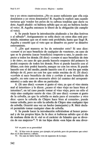 Ned·9, 6-9 Orden tercero: Mujeres - nashim
tos y yo otros cuatrocientos. ¿No es acaso suficiente que ella coja
doscientos y yo otros doscientos? R. Aquiba,le replicó: aun cuando
tuvieras que vender los pelos de tu cabeza tendrías que darle su
dote. Aquél añadió: «si hubiera sabido que es así; no hubiera hecho
el voto». R. Aquiba entonces le·liberó de la obligación·(de cumplir
el voto).
6. Se puede hacer la introducción aludiendo a los días festivos
y al sábado92
• Antiguamente se solía decir: en estos días está per-
mitido, mientras que en.el.resto está prohibido, hasta que llegó R.
Aquiba y enseñó que el voto que se disuelve en parte• se disuelve
enteramente.
7. ¿De qué manera se ha de. entender esto? Si uno dice:
«Conam si yo saco beneficio de cualquier de vosotros», en caso de
que se le permita (sacar beneficio) respectola,uno, lo puede res-
pecto a todos los demás. (Si dice): «conam si saco beneficio de éste
y de éste», en caso de que pueda hacerlo respecto del primero lo
podrá respecto de todos los demás. Pero si puede hacerlo con el
último, con éste podrá hacerlo, aunque no con los otros. Si puede
hacerlo con el del medio, puede hacerlo con él y con.los.que están
debajo de él, pero no con los que están encima de él. (Si dice):
«corbán si saco beneficio de éste y corbán si saco beneficio de
aquél», en este caso es necesario abrir (el camino del arrepenti-
miento) a cada uno de ellos en particular.
8. (Si uno dice): «conam si gusto el vino, ya que el vino sienta
mal al intestino» y le dicen: ¿acaso el.vino viejo no hace bien al
intestino?, en tal caso puede tomar el'vino viejo, pero no sólo el
viejo sino cualquier suerte de vino. (Si uno dice): «conam si gusto
de la cebolla, ya que la cebolla es mala para el corazón» y otro
dice: «pero la cebolla de Chipre hace bien al corazón», puede
tomar cebolla, pero no sólo la cebolla de Chipre sino cualquier tipo
de cebolla. Ocurrió una vez un hecho (semejante) y R. Meír decla-
ró permitido tomar cualquier clase de cebolla.
9. Se puede hacer la introducción refiriéndose al honor perso-
nal y de los propios hijos. Se le dice: si hubieras sabido que el día
de mañana dirán de ti: «tal es el carácter de fulanito que se divor-
cia de sus mujeres»93
• Y de tus·hijas dirán «son hijas de una divor-
9.6' en parte: en su generalidad
92. Si hizo voto de ayunar, por ejemplo, tal período, pero sin percatarse que coinci-
dían en él días festivos y sábado.
93. En caso •de haber hecho voto de separarse de la mujer.
542
 