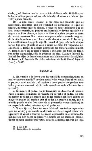 Los votos - nedarim Ned 9, 10-10, 3
ciada, ¿qué hizo su madre para recibir el divorcio?». Si él dice: «si
hubiera sabido que es así, no habría hecho el voto», en tal caso (su
voto) queda disuelto.
10. (Si uno dice): «conam si me caso con fulanita que es
horrenda», mientras que en realidad es agradable; o «que es
negra», mientras que es blanca, o «que es baja», mientras que es
alta, puede tomarla, no porque era horrenda y devino agradable, o
negra y se hizo blanca, o baja y se hizo alta, sino porque se trató
de un voto erróneo. Ocurrió una vez que uno hizo voto de no g0zar
de la hija de su hermana. Llevaron (la chica) a casa de R. Ismael y
la embellecieron. Luego le dijo R. Ismael al (que habría de despo-
sarla): hijo mío, ¿hiciste el voto a causa de ésta? El respondió: no.
Entonces R. Ismael le declaró permitido (el tomarla como mujer).
R. Ismael lloró en aquella ocasión y exclamó: las hijas de Israel
son todas agradables, sólo la pobreza las afea. Cuando falleció R.
Ismael, las hijas de Israel entonaron una lamentación: «llorad, hijas
de Israel, a R. Ismael». Es dicho asimismo de Saúl: llorad, hijas de
Israel, a SaúfJ4
•
Capítulo X
l. En cuanto a la joven que ha contraído esponsales, tanto su
padre como su marido95
pueden anularle los votos. Pero si los anula
el padre y no el marido o el marido y no el padre, no quedan anu-
lados y no es necesario decir nada cuando uno de ellos confirma
(el voto).
2. Si muere el padre, no se transmite su derecho al marido.
Pero si muere el marido, sí revierte su derecho al padre. En esto
es mayor el poder del padre que el del marido. En otro campo es
mayor el poder del marido que el poder del padre, a saber, que el
marido puede anular (los votos de su prometida esposa hechos) en
su mayoría de edad, mientras que·el padre no:
3. Si una (joven) hace un voto habiendo contraído esponsales
(con un varón) y su marido se divorcia de ella en aquel mismo día
(que hizo el voto) y contrae de nuevo esponsales en el mismo día,
aunque sea cien veces, su padre y el último de sus maridos (prome-
tidos) pueden disolver sus votos. Esta es la norma general: de toda
94. 2 Sam 1, 24.
95. Prometido en los esponsales.
543
 