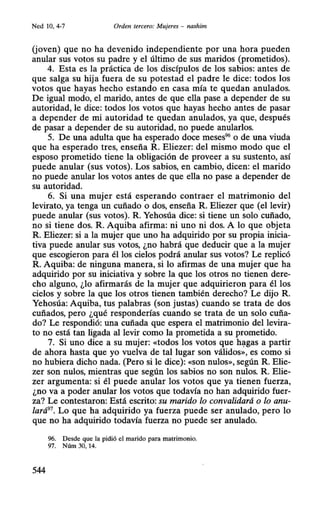 Ned 10, 4-7 Orden tercero: Mujeres - nashim
(joven) que no ha devenido independiente por una hora pueden
anular sus votos su padre y el último de sus maridos (prometidos).
4. Esta es la práctica de los discípulos de los sabios: antes de
que salga su hija fuera de su potestad el padre le dice: todos los
votos que hayas hecho estando en casa mía te quedan anulados.
De igual modo, el marido, antes de que ella pase a depender de su
autoridad, le dice: todos los votos que hayas hecho antes de pasar
a depender de mi autoridad te quedan anulados, ya que, después
de pasar a depender de su autoridad, no puede anularlos.
5. De una adulta que ha esperado doce meses96
o de una viuda
que ha esperado tres, enseña R. Eliezer: del mismo modo que el
esposo prometido tiene la obligación de proveer a su sustento, así
puede anular (sus votos). Los sabios, en cambio, dicen: el marido
no puede anular los votos antes de que ella no pase a depender de
su autoridad.
6. Si una mujer está esperando contraer el matrimonio del
levirato, ya tenga un cuñado o dos, enseña R. Eliezer que (ellevir)
puede anular (sus votos). R. Yehosúa dice: si tiene un solo cuñado,
no si tiene dos. R. Aquiba afirma: ni uno ni dos. A lo que objeta
R. Eliezer: si a la mujer que uno ha adquirido por su propia inicia-
tiva puede anular sus votos, ¿no habrá que deducir que a la mujer
que escogieron para él los cielos podrá anular sus votos? Le replicó
R. Aquiba: de ninguna manera, si lo afirmas de una mujer que ha
adquirido por su iniciativa y sobre la que los otros no tienen dere-
cho alguno, ¿lo afirmarás de la mujer que adquirieron para él los
cielos y sobre la que los otros tienen también derecho? Le dijo R.
Yehosúa: Aquiba, tus palabras (son justas) cuando se trata de dos
cuñados, pero ¿qué responderías cuando se trata de un solo cuña-
do? Le respondió: una cuñada que espera el matrimonio del levira-
to no está tan ligada al levir como la prometida a su prometido.
7. Si uno dice a su mujer: «todos los votos que h~gas a partir
de ahora hasta que yo vuelva de tal lugar son válidos», es como si
no hubiera dicho nada. (Pero si le dice): «Son nulos», según R. Elie-
zer son nulos, mientras que según los sabios no son nulos. R. Elie-
zer argumenta: si él puede anular los votos que ya tienen fuerza,
¿no va a poder anular los votos que todavía no han adquirido fuer-
za? Le contestaron: Está escrito: su marido lo convalidará o lo anu-
lará97. Lo que ha adquirido ya fuerza puede ser anulado, pero lo
que no ha adquirido todavía fuerza no puede ser anulado.
96. Desde que la pidió el marido para matrimonio.
97. Núm 30, 14.
544
 