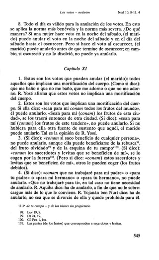 Los votos - nedarim Ned 10, 8-11, 4
8. Todo el día es válido para la anulación de los votos. En esto
se aplica la norma más benévola y la norma más severa. ¿De qué
manera? Si una mujer hace voto en la noche del sábado, (el mari-
do) puede anular el voto en la noche del sábado y en el día del
sábado hasta el oscurecer. Pero si hace el voto al oscurecer, (el
marido) puede anularlo antes de que termine de oscurecer; en cam-
bio, si oscureció y no lo disolvió, no puede ya anularlo.
Capítulo XI
l. Estos son los votos que pueden anular (el marido): todos
aquellos que implican una mortificación del cuerpo. (Como si dice):
que me baño o que no me baño, que me adorno o que no me ador-
no. R. Yosé afirma que estos votos no implican una mortificación
del cuerpo.
2. Estos son los votos que implican una mortificación del cuer-
po. Si ella dice: «sean para mí conam todos los frutos del mundo»,
él puede anularlo. «Sean para mí (conam) los frutos de esta ciu-
dad», se los traerá entonces de otra ciudad. (Si dice): «sean para
mí (conam) los frutos de este tendero», no puede anularlo. Si no
hubiera para ella otra fuente de sustento que aquél, el marido
puede anularlo. Tal es la opinión de R. Yosé.
3. (Si dice): «conam si saco beneficio de cualquier persona»,
no puede anularlo, aunque ella puede beneficiarse de la rebusca98,
del fruto olvidado99
y de la esquina de tu campo•100
• (Si dice):
«conam los sacerdotes y levitas que se beneficien de mí», se lo
cogen por la fuerza101
• (Pero si dice: «conam) estos sacerdotes y
levitas que se beneficien de mí», otros le pueden coger (los frutos
debidos).
4. (Si dice): «conam que no trabajaré para mi padre» o «para
tu padre» o «para mi hermano» o «para tu hermano», no puede
anularlo. «Que no trabajaré para ti», en tal caso no tiene necesidad
de anularlo. R. Aquiba dice: ha de anularlo, a fin de que no le sobre-
cargue más de lo que le conviene. R. Yojanán ben Nurí dice: ha de
anularlo, no sea que se divorcie de ella y quede prohibida para él.
11.3' de tu campo + y de los bienes sin propietario
98. Lev 19, 9.
99. Dt 24, 19.
100. Cf. Pea 1, 1ss.
101. Las partes (de los frutos) que corresponden a sacerdotes y levitas.
545
 