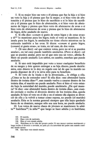 Ned 11 , 5-10 Orden tercero: Mujeres - nashim
5. Si su mujer hizo un voto y él piensa que fue la hija o si hizo
un voto la hija y él piensa que fue la mujer, o si hizo voto de abs-
tención y él piensa que lo hizo de sacrificio o si lo hizo de sacrifi-
cio y él piensa que lo hizo de abstención, o si hizo voto de abste-
nerse de higos y piensa que hizo voto de abstenerse de uvas o si
hizo voto de abstenerse de uvas y piensa que lo hizo de abstenerse
de higos, debe anularlo de nuevo.
6. Si ella dice: «conam si gusto de estos higos y de estas uvas»
y éP02
lo mantiene para los higos, todo el voto se mantiene. Si lo
anula para los higos, la anulación no tiene efecto mientras no la
extienda también a las uvas. Si dicen: «conam si gusto higos,
(conam) si gusto uvas», se trata, en tal caso, de dos votos.
7. (Si uno dice): «Sé que existen votos, pero no sé si se pueden
anular», en tal caso puede también anularlos. (Pero si dice): «sé
que se pueden anular, pero no sé que esto sea un voto», afirma R.
Meír: no puede anularlo. Los sabios, en cambio, enseñan que puede
anularlo.
8. Si uno está impedido por voto a tener cualquier beneficio
de su suegro y éste quiere entregar a su hija dinero, puede decirle:
mira, este dinero te lo doy en regalo con tal de que tu marido no
pueda disponer de él y te sirva sólo para tu beneficio.
9. El voto de la viuda o de la divorciada..., le obliga a ella.
¿Cómo se ha de entender esto? Si ella dice: «me abstendré hasta
dentro de treinta días»103
, aun cuando vuelva a casarse dentro de los
treinta días, el marido no puede anularlo. Pero si hizo el voto estan-
do bajo la autoridad del marido, puede anulárselo. ¿De qué mane-
ra? Si dice: «me abstendré hasta dentro de treinta días», aun cuan-
do enviude o reciba el divorcio dentro de los treinta días, queda
anulado. Si hizo el voto en el día y en el mismo día alguien se divor-
ció de ella y la volvió a tomar como esposa, no puede (el marido)
anularlo. Esta es la norma general: siempre que ella haya quedado
fuera de su dominio, aunque sólo sea una hora, no puede anularlo.
10. Los votos de nueve clases de jóvenes se mantienen: la adul-
ta104 huérfana105; la niña106 que luego se hace adulta y es huérfana;
102. El marido.
103. Hace voto de nazireato.
104. Hizo el voto siendo adulta.
105. Huérfana en la vida del propio padre: Si una menor contrae matrimonio y
luego recibe el divorcio o enviuda, no pasa ya a la autoridad del padre aun cuando ·conti-
núe siendo menor.
106. Que hace voto siendo menor.
546
 