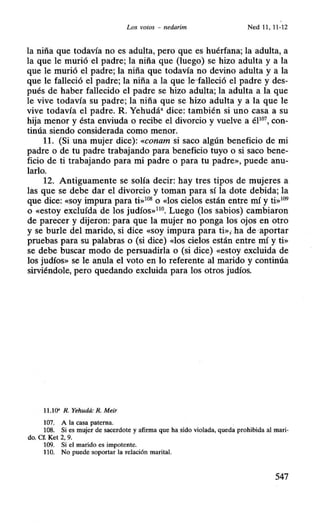 Los votos - nedarim Ned 11 , 11-12
la niña que todavía no es adulta, pero que es huérfana; la adulta, a
la que le murió el padre; la niña que (luego) se hizo adulta y a la
que le murió el padre; la niña que todavía no devino adulta y a la
que le falleció el padre; la niña a la que le·falleció el padre y des-
pués de haber fallecido el padre se hizo adulta; la adulta a la que
le vive todavía su padre; la niña que se hizo adulta y a la que le
vive todavía el padre. R Yehudáa dice: también si uno casa a su
hija menor y ésta enviuda o recibe el divorcio y vuelve a éP07
, con-
tinúa siendo considerada como menor.
11. (Si una mujer dice): «conam si saco algún beneficio de mi
padre o de tu padre trabajando para beneficio tuyo o si saco bene-
ficio de ti trabajando para mi padre o para tu padre», puede anu-
larlo.
12. Antiguamente se solía decir: hay tres tipos de mujeres a
las que se debe dar el divorcio y toman para sí la dote debida; la
que dice: «soy impura para ti»108
o «los cielos están entre mí y ti»109
o «estoy excluída de los judíos»no. Luego (los sabios) cambiaron
de parecer y dijeron: para que la mujer no ponga los ojos en otro
y se burle del marido, si dice «soy impura para ti»; .ha de aportar
pruebas para su palabras o (si dice) «los cielos están entre mí y ti»
se debe buscar modo de persuadida o (si dice) «estoy excluida de
los judíos» se le anula el voto en lo referente al marido y continúa
sirviéndole, pero quedando excluida para los otros judíos.
11.10' R. Yehudá: R. Meír
107. A la casa paterna.
108. Si es mujer de sacerdote y afirma que ha sido violada, queda prohibida al mari-
do. Cf. Ket 2, 9.
109. Si el marido es impotente.
110. No puede ·soportar la relación marital.
547
 