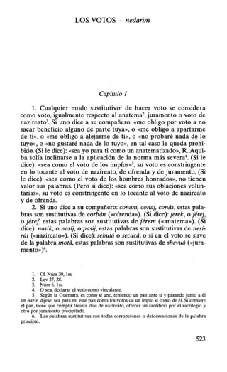 LOS VOTOS - nedarim
Capítulo 1
l. Cualquier modo sustitutivo1
de hacer voto se considera
como voto, igualmente respecto al anatema2
, juramento o voto de
nazireato3. Si uno dice a su compañero: «me obligo por voto a no
sacar beneficio alguno de parte tuya», o «me obligo a apartarme
de ti», o «me obligo a alejarme de ti», o «no probaré nada de lo
tuyo», o «no gustaré nada de lo tuyo», en tal caso le queda prohi-
bido. (Si le dice): «sea yo para ti como un anatematizado», R. Aqui-
ba solía inclinarse a la aplicación de la norma más severa4
• (Si le
dice): «Sea como el voto de los impíos»S, su voto es constringente
en lo tocante al voto de nazireato, de ofrenda y de juramento. (Si
le dice): «sea como el voto de los hombres honrados», no tienen
valor sus palabras. (Pero si dice): «Sea como sus oblaciones volun-
tarias», su voto es constringente en lo tocante al voto de nazireato
y de ofrenda.
2. Si uno dice a su compañero: conam, conaj, conás, estas pala-
bras son sustitutivas de corbán («ofrenda»). (Si dice): jerek, o jérej,
o jéref, estas palabras son sustitutivas de jérem («anatema»). (Si
dice): nasik, o nasíj, o pasij, estas palabras son sustitutivas de nesi-
rút («nazireato»). (Si dice): sebutá o secucá, o si en el voto se sirve
de la palabra motá, estas palabras son sustitutivas de shevuá («jura-
mento»)6.
l. Cf. Núm 30, lss.
2. Lev 27, 28.
3. Núm 6, lss.
4. O sea, declarar el voto como vinculante.
5. Según la Guemara, es como si uno, teniendo un pan ante sí y pasando junto a él
un nazir, dijese: sea para mí este pan como los votos de un impío si como de él. Si comiere
el pan, tiene que cumplir treinta días de nazireato, ofrecer un sacrificio por el sacrilegio y
otro por juramento precipitado.
6. Las palabras sustitutivas son todas corrupciones o deformaciones de la palabra
principal.
523
 