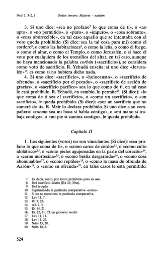 Ned 1, 3-2, 1 Orden tercero: Mujeres - nashim
3. Si uno dice: «sea no profano7
lo que coma de ti», o «no
apto», o «no permitido», o «puro», o «impuro», o «cosa sobrante»,
o «cosa aborrecible», en tal caso aquello que se intentaba con el
voto queda prohibido. (Si dice: sea la tal cosa para mí) como el
cordero8
, o como las habitaciones9
, o como la leña, o como el fuego,
o como el altar, o como el Templo, o como Jerusalén, o si hace el
voto por cualquiera de los utensilios del altar, en tal caso, aunque
no haya mencionado la palabra corbán («sacrificio»), se considera
como voto de sacrificio. R. Yehudá enseña: si uno dice «Jerusa-
lén»10, es como si no hubiera dicho nada.
4. Si uno dice: «sacrificio», o «holocausto», o «sacrificio de
ofrenda», o «sacrificio por el pecado», o «sacrificio de acción de
gracias», o <<sacrificio pacífico» sea lo que como de ti, en tal caso
le está prohibido. R. Yehudá, en cambio, lo perrnite11
• (Si dice): «lo
que coma de ti sea el sacrificio», o «como un sacrificio», o «UD
sacrificio», le queda prohibido. (Si dice): «por un sacrificio que no
comeré de ti», R. Meír lo declara prohibido. Si uno dice a su com-
pañero: «conam sea mi boca si habla contigo», o «mi mano si tra-
baja contigo», o «mi pie si camina contigo», le queda prohibido.
Capítulo II
l. Los siguientes (votos) no son vinculantes. (Si dice): «sea pro-
fano lo que coma de ti», o «como carne de cerdo»12, o «como culto
idolátrico»13, o «como pieles agujereadas en la parte del corazón»1
o «carne mortecina»15
, o «como bestia desgarrada»16
, o «Como cosa
abominable»17
, o «como reptiles»18
, o «como la masa de ofrenda de
Aarón»19
, o «como su ofrenda»20
, en tales casos le está permitido.
7. Es decir, santo, por tanto prohibido para su uso.
8. Del sacrificio diario (Ex 29, 39ss).
9. Del templo.
10. Suprimiendo la partícula comparativa «COmO>>.
11. Si no se menciona la partícula comparativa.
12. Levl1 , 7.
13. Dt 7, 25.
14. AZ 2, 3.
15. Dt 14, 21.
16. Ex 22, 31. Cf. en glosario: terefá.
17. Lev 11, 11.
18. Lev 11, 29.
19. Núm 15, 20.
20. Núm 18, 8.
524
 