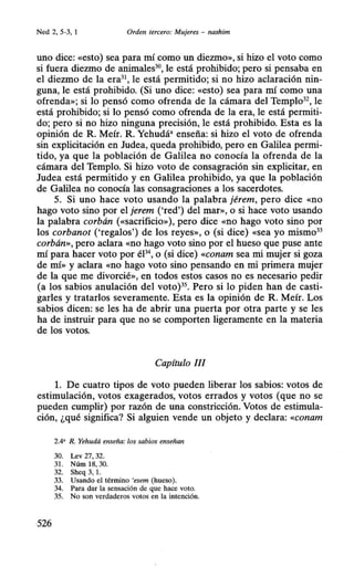 Ned 2, S-3, 1 Orden tercero: Mujeres - nashim
uno dice: «esto) sea para mí como un diezmo», si hizo el voto como
si fuera diezmo de animales30
, le está prohibido; pero si pensaba en
el diezmo de la era31
, le está permitido; si no hizo aclaración nin-
guna, le está prohibido. (Si uno dice: «esto) sea para mí como una
ofrenda»; si lo pensó como ofrenda de la cámara del Templo32
, le
está prohibido; si lo pensó como ofrenda de la era, le está permiti-
do; pero si no hizo ninguna precisión, le está prohibido. Esta es la
opinión de R. Meír. R. Yehudá• enseña: si hizo el voto de ofrenda
sin explicitación en Judea, queda prohibido, pero en Galilea permi-
tido, ya que la población de Galilea no conocía la ofrenda de la
cámara del Templo. Si hizo voto de consagración sin explicitar, en
Judea está permitido y en Galilea prohibido, ya que la población
de Galilea no conocía las consagraciones a los sacerdotes.
5. Si uno hace voto usando la palabra jérem, pero dice «no
hago voto sino por el jerem ('red') del mar», o si hace voto usando
la palabra corbán («sacrificio»), pero dice «no hago voto sino por
los corbanot ('regalos') de los reyes», o (si dice) «Sea yo mismo33
corbán», pero aclara «no hago voto sino por el hueso que puse ante
mí para hacer voto por éP o (si dice) «conam sea mi mujer si goza
de mí» y aclara «no hago voto sino pensando en mi primera mujer
de la que me divorcié», en todos estos casos no es necesario pedir
(a los sabios anulación del voto)35
• Pero si lo piden han de casti-
garles y tratarlos severamente. Esta es la opinión de R. Meír. Los
sabios dicen: se les ha de abrir una puerta por otra parte y se les
ha de instruir para que no se comporten ligeramente en la materia
de los votos.
Capítulo 1/I
l. De cuatro tipos de voto pueden liberar los sabios: votos de
estimulación, votos exagerados, votos errados y votos (que no se
pueden cumplir) por razón de una constricción. Votos de estimula-
ción, ¿qué significa? Si alguien vende un objeto y declara: «conam
2.4' R. Yehudá enseña: los sabios enseñan
30. Lev 27, 32.
31. Núm 18, 30.
32. Sheq 3, l.
33. Usando el término 'esem (hueso).
34. Para dar la sensación de que hace voto.
35. No son verdaderos votos en la intención.
 