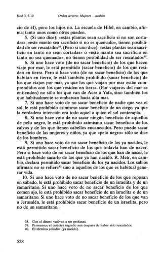 Ned 3, 5-10 Orden tercero: Mujeres - nashim
cio de él), pero los hijos no. La escuela de Hilel, en cambio, afir-
ma: tanto unos como otros pueden.
5. (Si uno dice): «estas plantas sean sacrificio si no son corta-
das», «este manto sea sacrificio si no es quemado», tienen posibili-
dad de ser rescatados38
• (Pero si uno dice): «estas plantas sean sacri-
ficio en tanto no sean cortadas» o «este manto sea sacrificio en
tanto no sea quemado», nd tienen posibilidad de ser rescatados39
•
6. Si uno hace voto (de no sacar beneficio) de los que hacen
viaje por mar, le está permitido (sacar beneficio) de los que resi-
den en tierra. Pero si hace voto (de no sacar beneficio) de los que
habitan en tierra, le está también prohibido (sacar beneficio) de
los que viajan por mar, ya que los que viajan por mar están com-
prendidos con los que residen en tierra. (Por viajeros del mar se
entienden) no sólo los que van de Acre a Yafa, sino también los
que habitualmente se embarcan hacia alta mar.
7. Si uno hace voto de no sacar beneficio de nadie que vea el
sol, le está prohibido asimismo sacar beneficio de un ciego, ya que
la verdadera intención era todo aquel a quien el sol contempla.
8. Si uno hace voto de no sacar ningún beneficio de aquellos
de pelo negro, le está prohibido asimismo sacar beneficio de los
calvos y de los que tienen cabellos encanecidos. Pero puede sacar
beneficio de las mujeres y niños, ya que «pelo negro» sólo se dice
de los hombres.
9. Si uno hace voto de no sacar beneficio de los ya nacidos, le
está permitido sacar beneficio de los que todavía han de nacer.
Pero si hace voto de no sacar beneficio de los que han de nacer, le
está prohibido sacarlo de los que ya han nacido. R. Meír, en cam-
bio, declara permitido sacar beneficio de los ya nacidos. Los sabios
afirman: no se refiere40
sino a aquellos de los que es habitual gene-
rar vida.
10. Si uno hace voto de no sacar beneficio de los que reposan
en sábado, le está prohibido sacar beneficio de un israelita y de un
samaritano. Si uno hace voto de no sacar beneficio de los que
comen ajo, le está prohibido sacar beneficio de un israelita o de un
samaritano. Si uno hace voto de no sacar beneficio de los que van
a Jerusalén, le está prohibido sacar beneficio de un israelita, pero
no de un samaritano.
38. Con el dinero vuelven a ser profanas.
39. Permanece el carácter sagrado aun después de haber sido rescatados.
40. El término yillodim (ya nacido).
528
 