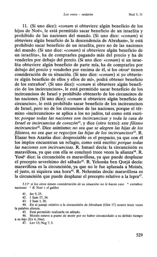 Los votos - nedarim Ned 3,11
11. (Si uno dice): «conam si obtuviere algún beneficio de los
hijos de Noé», le está permitido sacar beneficio de un israelita y
prohibido de las naciones del mundo. (Si uno dice: «conam) si
obtuviere algún beneficio de la descendencia de Abraham», le está
prohibido sacar beneficio de un israelita, pero no de las naciones
del mundo. (Si uno dice: «conam) si obtuviere algún beneficio de
un israelita», ha de comprarles pagando más del precio y ha de
venderles por debajo del precio. (Si uno dice: «conam) si un israe-
lita obtuviere algún beneficio de parte mía, ha de comprarles por
debajo del precio y venderles por encima de él, si los otros• tienen
consideración de su situación. (Si uno dice: «conam) si yo obtuvie-
re algún beneficio de ellos y ellos de mí», podrá obtener beneficio
de los extrañosh. (Si uno dice): «conam si obtuviere algún benefi-
cio de los incircuncisos», le está permitido sacar beneficio de los
incircuncisos de Israel y prohibido obtenerlo de los circuncisos de
las naciones. (Si uno dice): «conam si obtuviere algún beneficio de
circunciso», le está prohibido sacar beneficio de los incircuncisos
de Israel, pero no de los circuncisos de las naciones, porque el tér-
mino «incircuncisos» se aplica a los no judíos, tal como está escri-
to: porque todas las naciones son incircuncisas y toda la casa de
Israel es incircuncisa de corazón41
, y dice (otro texto): este filisteo
incircunciso42
• Dice asimismo: no sea que se alegren las hijas de los
filisteos, no sea que se regocijen las hijas de los incircuncisos43
• R.
Elazar ben Azarías dice: despreciable es el prepucio, ya que con él
los impíos encuentran un refugio, como está escrito: porque todas
las naciones son incircuncisas. R. Ismael decía: la circuncisión es
maravillosa, ya que con ella se concluyó trece veces la alianza44
• R.
Yoséc dice: la circuncisión es maravillosa, ya que puede desplazar
el precepto severísimo del sábado45
• R. Yehosúa ben Qorjá decía:
maravillosa es la circuncisión, ya que no le fue aplazada a Moisés,
el justo, ni siquiera una hora46
• R. Nehemías decía: maravillosa es
la circuncisión que puede desplazar el precepto relativo a la lepra47
•
3.11' si los otros tienen consideración de su situación: no le hacen caso " extraños:
naciones ' R. Yosé + el galileo
41. Jer 9, 25.
42. 1 Sam 17, 36.
43. 2 Sam 1, 20.
44. En el pasaje relativo a la circuncisión de Abraham (Gén 17) ocurre trece veces
la palabra alianza.
45. Está permitido realizarla en sábado.
46. Moisés estuvo a punto de morir por no haber circuncidado a su debido tiempo
a su hijo (Ex 4, 24ss).
47. Lev 13; Neg 7, 5.
529
 