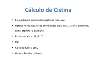 Cálculo de Cistina
• É uma doença genética (autossômica recessiva)
• Defeito no transporte de aminoácidos dibásicos... Cistina, ornitinina,
lisina, arginina → cistinúria
• Está associada a cálculo ITU
• IRC
• Cálculos duros a LECO
• História familiar cistinúria
 