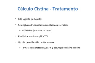 Cálculo Cistina - Tratamento
• Alta ingesta de líquidos
• Restrição nutricional de aminoácidos essenciais
– METIONINA (precursor da cistina)
• Alcalinizar a urina – pH > 7.5
• Uso de penicilamida ou tiopronina
– Formação dissulfetos solúveis → ↓ saturação de cistina na urina
 
