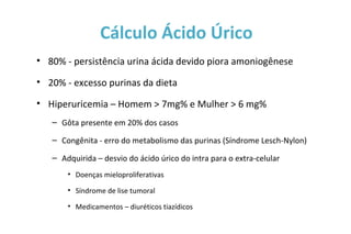 • 80% - persistência urina ácida devido piora amoniogênese
• 20% - excesso purinas da dieta
• Hiperuricemia – Homem > 7mg% e Mulher > 6 mg%
– Gôta presente em 20% dos casos
– Congênita - erro do metabolismo das purinas (Síndrome Lesch-Nylon)
– Adquirida – desvio do ácido úrico do intra para o extra-celular
• Doenças mieloproliferativas
• Síndrome de lise tumoral
• Medicamentos – diuréticos tiazídicos
Cálculo Ácido Úrico
 