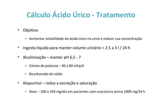 Cálculo Ácido Úrico - Tratamento
• Objetivo
– Aumentar solubilidade do ácido úrico na urina e reduzir sua concentração
• Ingesta líquida para manter volume urinário > 2.5 a 3 l / 24 h
• Alcalinização – manter pH 6,5 - 7
– Citrato de potássio – 40 a 60 mEq/d
– Bicarbonado de sódio
• Alopurinol – reduz a excreção e saturação
– Dose – 100 a 350 mg/dia em pacientes com urocosúria acima 1000 mg/24 h
 